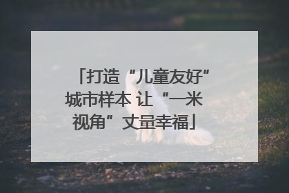 打造“儿童友好”城市样本 让“一米视角”丈量幸福