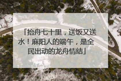 抬舟七十里，送饭又送水！麻阳人的端午，是全民出动的龙舟情结