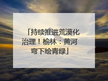 持续推进荒漠化治理！榆林：黄河弯下绘青绿