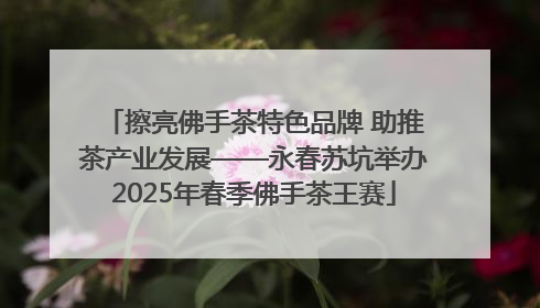 擦亮佛手茶特色品牌 助推茶产业发展——永春苏坑举办2025年春季佛手茶王赛