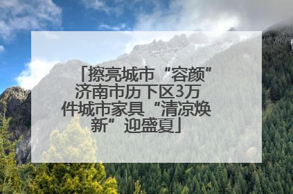 擦亮城市“容颜” 济南市历下区3万件城市家具“清凉焕新”迎盛夏