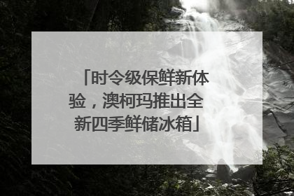 时令级保鲜新体验，澳柯玛推出全新四季鲜储冰箱
