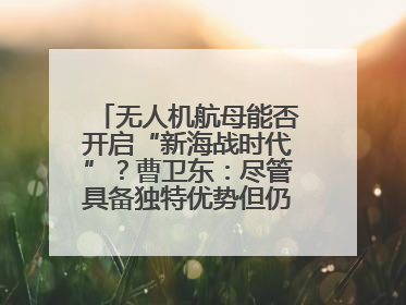 无人机航母能否开启“新海战时代”？曹卫东：尽管具备独特优势但仍无法与传统航母相提并论