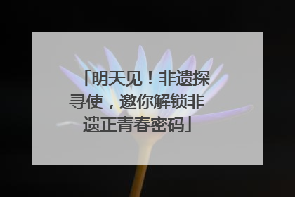 明天见！非遗探寻使，邀你解锁非遗正青春密码