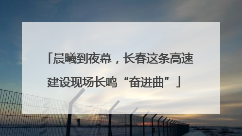 晨曦到夜幕，长春这条高速建设现场长鸣“奋进曲”
