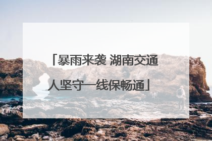 暴雨来袭 湖南交通人坚守一线保畅通