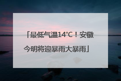 最低气温14℃！安徽今明将迎暴雨大暴雨