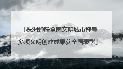 株洲蝉联全国文明城市称号 多项文明创建成果获全国表彰