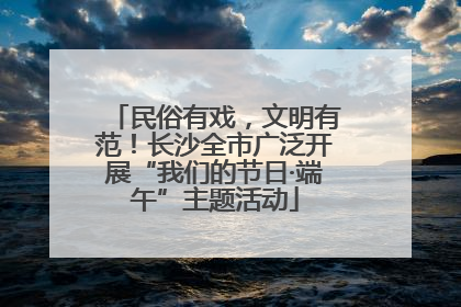 民俗有戏，文明有范！长沙全市广泛开展“我们的节日·端午”主题活动