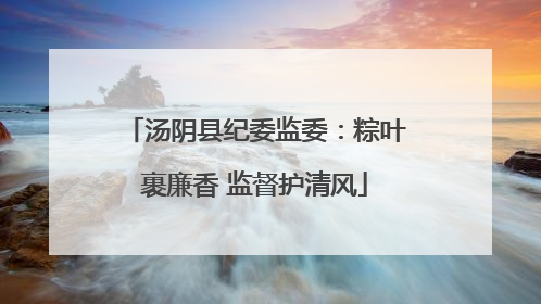 汤阴县纪委监委：粽叶裹廉香 监督护清风