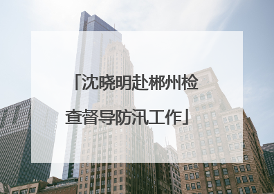 沈晓明赴郴州检查督导防汛工作