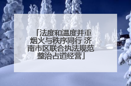 法度和温度并重 烟火与秩序同行 济南市区联合执法规范整治占道经营