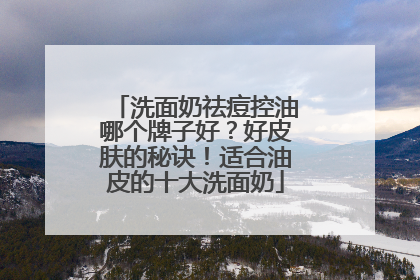 洗面奶祛痘控油哪个牌子好？好皮肤的秘诀！适合油皮的十大洗面奶