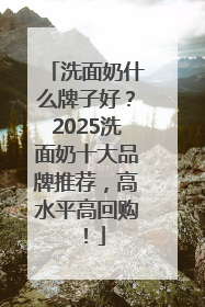 洗面奶什么牌子好？2025洗面奶十大品牌推荐，高水平高回购！