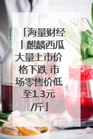 海量财经丨麒麟西瓜大量上市价格下跌 市场零售价低至1.3元/斤
