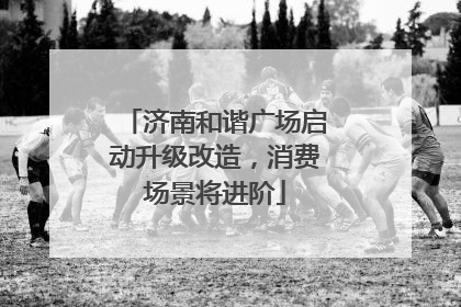 济南和谐广场启动升级改造，消费场景将进阶