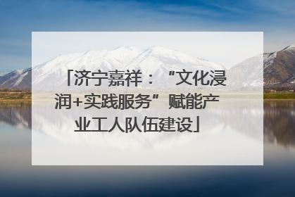 济宁嘉祥：“文化浸润+实践服务”赋能产业工人队伍建设
