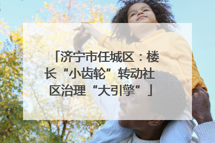 济宁市任城区：楼长“小齿轮”转动社区治理“大引擎”