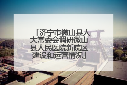 济宁市微山县人大常委会调研微山县人民医院新院区建设和运营情况