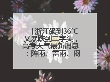 浙江飙到36℃又暴跌到二字头，高考天气最新消息：阵雨、雷雨、闷热一样不少