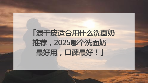 混干皮适合用什么洗面奶推荐，2025哪个洗面奶最好用，口碑最好！