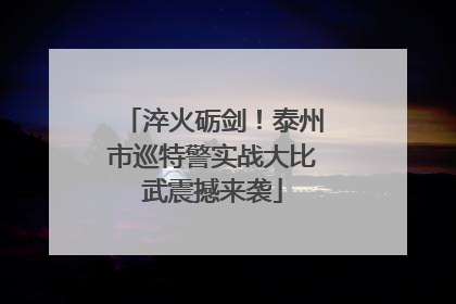 淬火砺剑！泰州市巡特警实战大比武震撼来袭