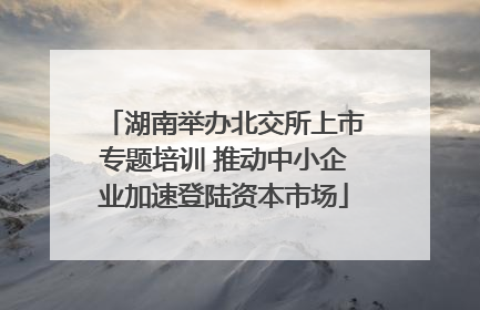 湖南举办北交所上市专题培训 推动中小企业加速登陆资本市场