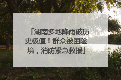 湖南多地降雨破历史极值！群众被困险境，消防紧急救援