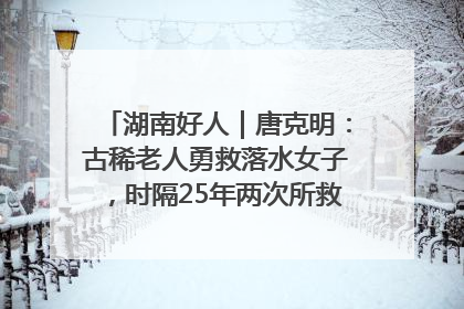 湖南好人｜唐克明：古稀老人勇救落水女子，时隔25年两次所救竟是同一人！
