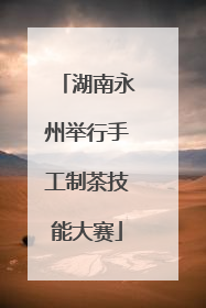 湖南永州举行手工制茶技能大赛