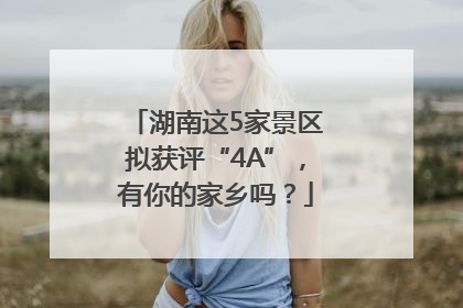 湖南这5家景区拟获评“4A”，有你的家乡吗？