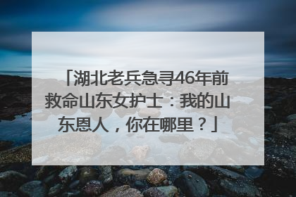湖北老兵急寻46年前救命山东女护士：我的山东恩人，你在哪里？
