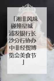 湘非风味碰撞星城 浦发银行长沙分行协办中非经贸博览会美食节