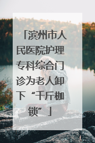 滨州市人民医院护理专科综合门诊为老人卸下“千斤枷锁”