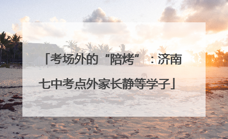 考场外的“陪烤”：济南七中考点外家长静等学子