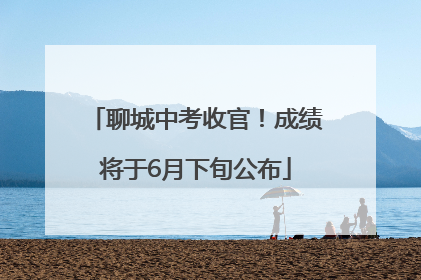 聊城中考收官！成绩将于6月下旬公布