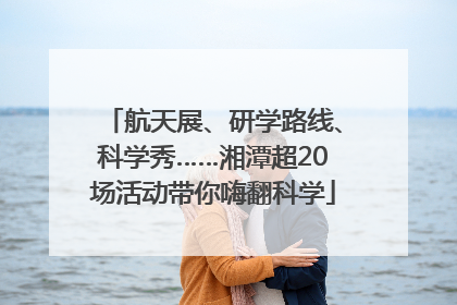 航天展、研学路线、科学秀……湘潭超20场活动带你嗨翻科学