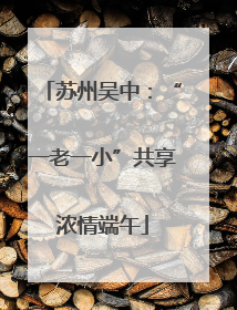 苏州吴中：“一老一小”共享浓情端午