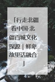 行走北疆看中国·北疆百城文化探源｜鲜卑故里话融合