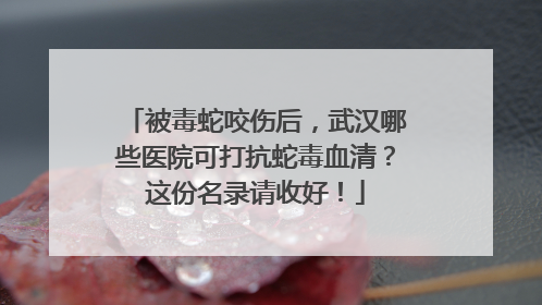 被毒蛇咬伤后，武汉哪些医院可打抗蛇毒血清？这份名录请收好！