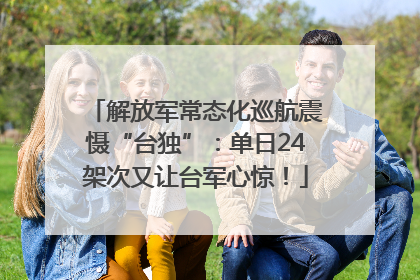 解放军常态化巡航震慑“台独”：单日24架次又让台军心惊！