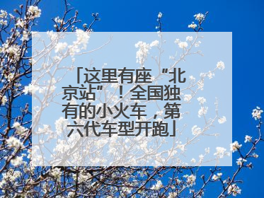 这里有座“北京站”！全国独有的小火车，第六代车型开跑