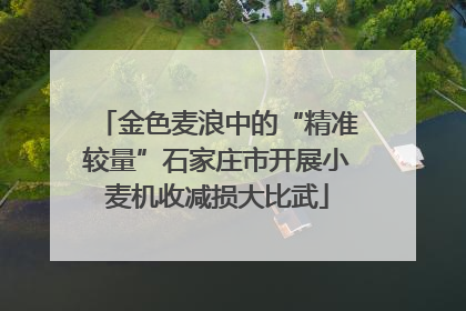 金色麦浪中的“精准较量”石家庄市开展小麦机收减损大比武