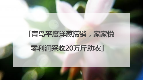青岛平度洋葱滞销，家家悦零利润采收20万斤助农