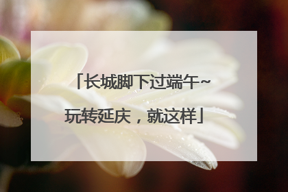 长城脚下过端午~玩转延庆，就这样