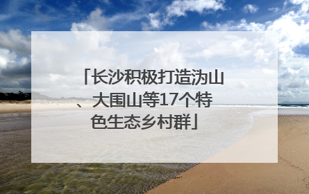 长沙积极打造沩山、大围山等17个特色生态乡村群
