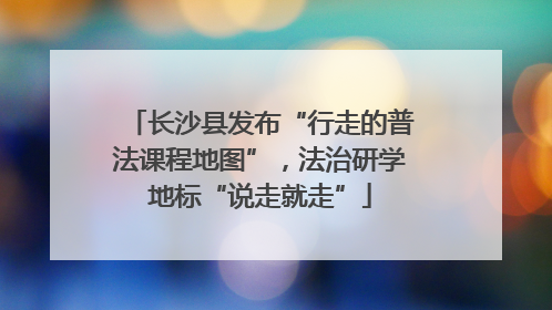 长沙县发布“行走的普法课程地图”，法治研学地标“说走就走”