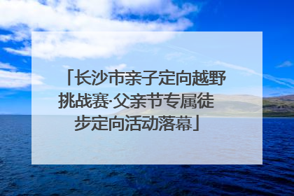 长沙市亲子定向越野挑战赛·父亲节专属徒步定向活动落幕