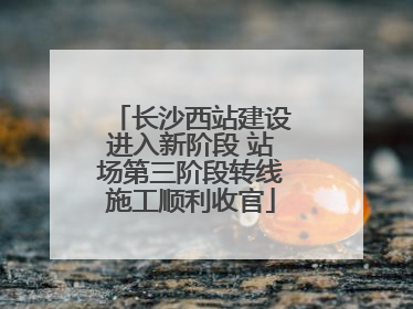 长沙西站建设进入新阶段 站场第三阶段转线施工顺利收官