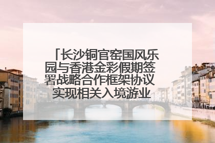 长沙铜官窑国风乐园与香港金彩假期签署战略合作框架协议 实现相关入境游业务增收超亿元